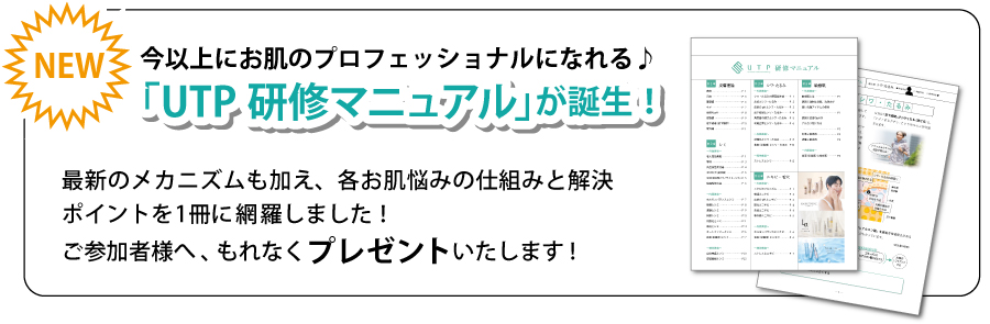 NEW「UTP研修マニュアル」が誕生！今以上にお肌のプロフェッショナルになれる♪最新のメカニズムも加え、各お肌悩みの仕組みと解決ポイントを1冊に網羅しました！
ご参加者様へ、もれなくプレゼントいたします!「UTP研修マニュアル」が誕生！「UTP研修マニュアル」が誕生！