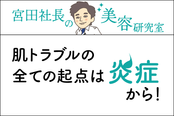 宮田社長の美容研究室File.003「肌トラブルの全ての起点は炎症から!」