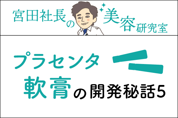 宮田社長の美容研究室File.015「プラセンタ軟膏の開発秘話⑤」