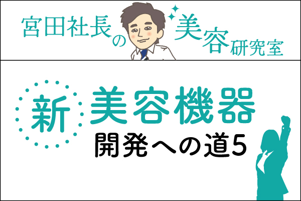 宮田社長の美容研究室File.036「美容機器「DERMA CORE~ダーマコア~」開発への道5.重要なのは…」