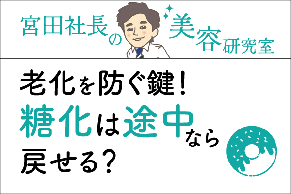 宮田社長の美容研究室File.041「老化を防ぐ鍵！糖化は途中なら戻せる？」